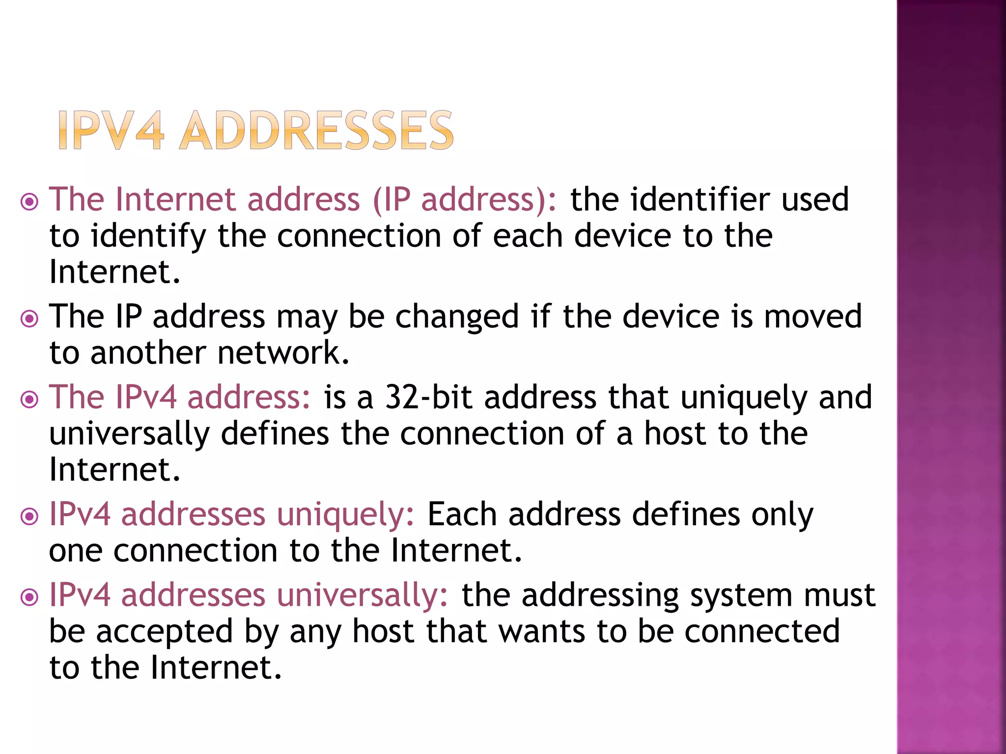  The Internet address (IP address): the identifier used
to identify the connection of each device to the
Internet.
 The IP address may be changed if the device is moved
to another network.
 The IPv4 address: is a 32-bit address that uniquely and
universally defines the connection of a host to the
Internet.
 IPv4 addresses uniquely: Each address defines only
one connection to the Internet.
 IPv4 addresses universally: the addressing system must
be accepted by any host that wants to be connected
to the Internet.
 