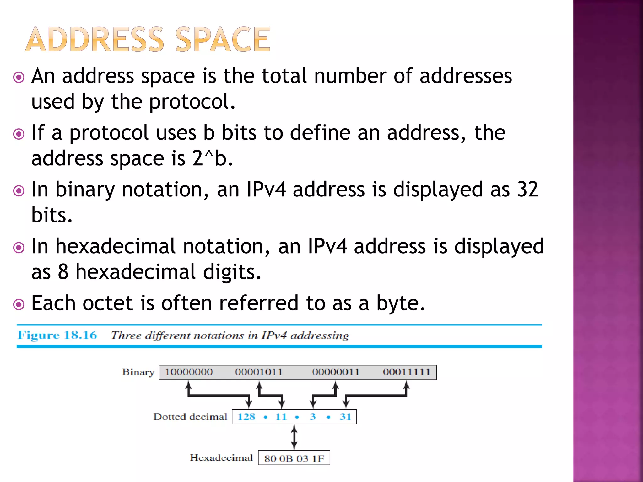  An address space is the total number of addresses
used by the protocol.
 If a protocol uses b bits to define an address, the
address space is 2^b.
 In binary notation, an IPv4 address is displayed as 32
bits.
 In hexadecimal notation, an IPv4 address is displayed
as 8 hexadecimal digits.
 Each octet is often referred to as a byte.
 