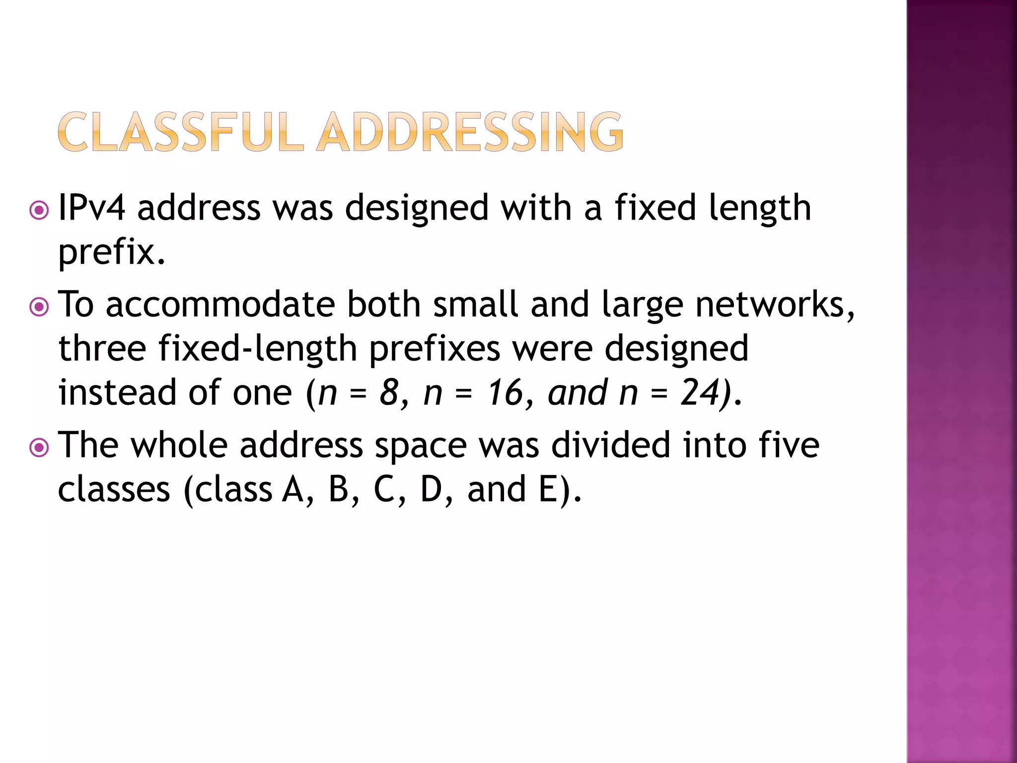  IPv4 address was designed with a fixed length
prefix.
 To accommodate both small and large networks,
three fixed-length prefixes were designed
instead of one (n = 8, n = 16, and n = 24).
 The whole address space was divided into five
classes (class A, B, C, D, and E).
 