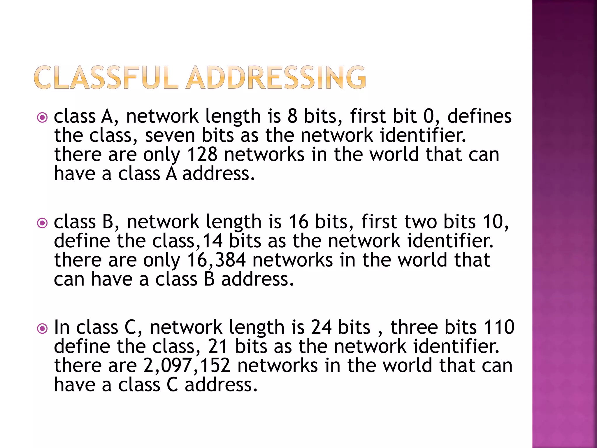  class A, network length is 8 bits, first bit 0, defines
the class, seven bits as the network identifier.
there are only 128 networks in the world that can
have a class A address.
 class B, network length is 16 bits, first two bits 10,
define the class,14 bits as the network identifier.
there are only 16,384 networks in the world that
can have a class B address.
 In class C, network length is 24 bits , three bits 110
define the class, 21 bits as the network identifier.
there are 2,097,152 networks in the world that can
have a class C address.
 