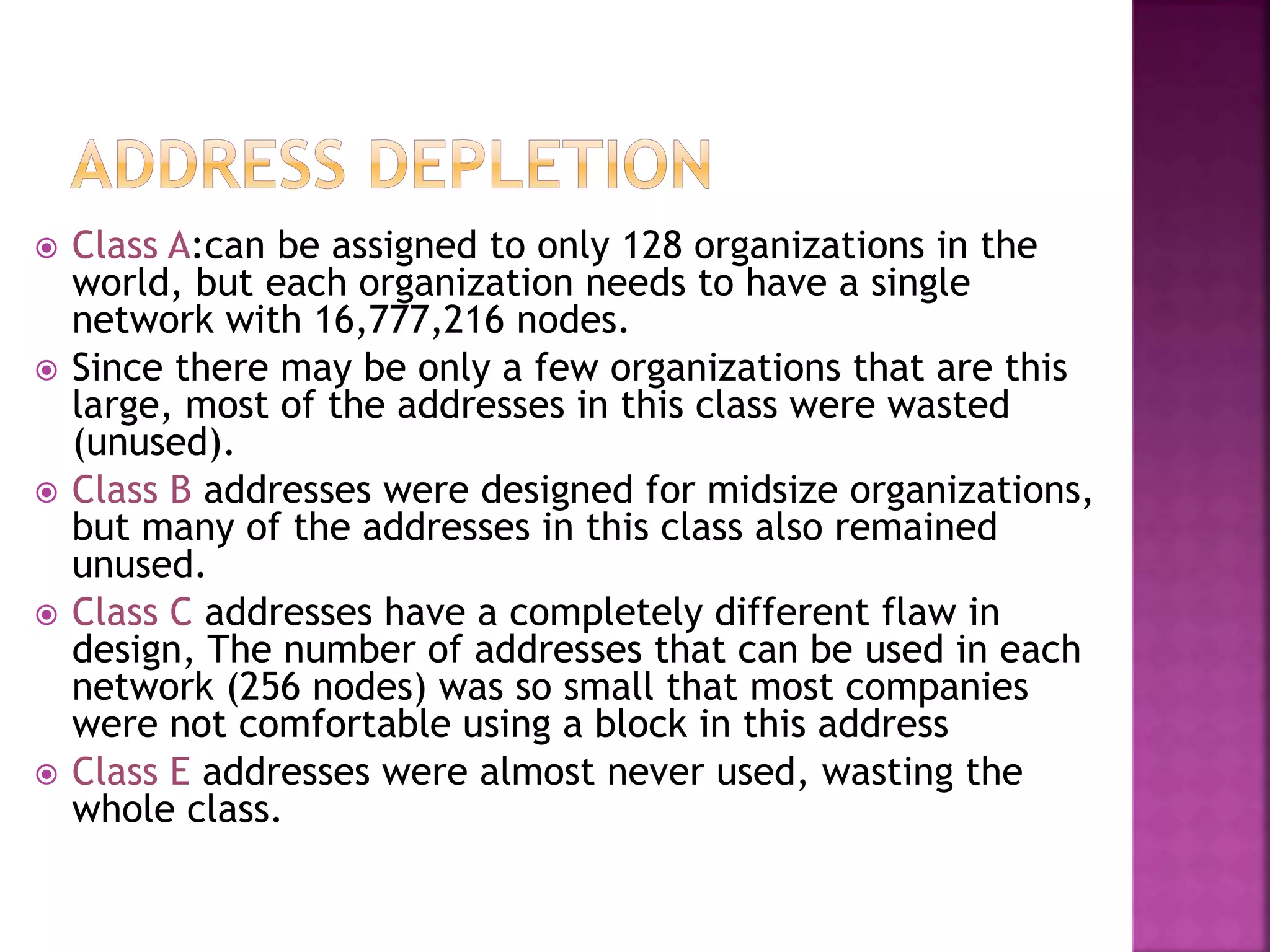  Class A:can be assigned to only 128 organizations in the
world, but each organization needs to have a single
network with 16,777,216 nodes.
 Since there may be only a few organizations that are this
large, most of the addresses in this class were wasted
(unused).
 Class B addresses were designed for midsize organizations,
but many of the addresses in this class also remained
unused.
 Class C addresses have a completely different flaw in
design, The number of addresses that can be used in each
network (256 nodes) was so small that most companies
were not comfortable using a block in this address
 Class E addresses were almost never used, wasting the
whole class.
 