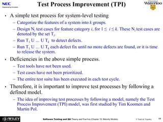 Software Testing and QA Theory and Practice (Chapter 18: Maturity Models) © Naik & Tripathy 14
Test Process Improvement (TPI)
• A simple test process for system-level testing
– Categorize the features of a system into k groups.
– Design Ni test cases for feature category i, for 1 ≤ i ≤ k. These Ni test cases are
denoted by the set Ti.
– Run T1 U … U Tk to detect defects.
– Run T1 U … U Tk each defect fix until no more defects are found, or it is time
to release the system.
• Deficiencies in the above simple process.
– Test tools have not been used.
– Test cases have not been prioritized.
– The entire test suite has been executed in each test cycle.
• Therefore, it is important to improve test processes by following a
defined model.
– The idea of improving test processes by following a model, namely the Test
Process Improvement (TPI) model, was first studied by Tim Koomen and
Martin Pol.
 