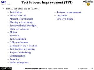 Software Testing and QA Theory and Practice (Chapter 18: Maturity Models) © Naik & Tripathy 16
Test Process Improvement (TPI)
• The 20 key areas are as follows:
– Test strategy
– Life-cycle model
– Moment of involvement
– Planning and estimating
– Test specification technique
– Static test technique
– Metrics
– Test tools
– Test environment
– Office environment
– Commitment and motivation
– Test functions and training
– Scope of methodology
– Communication
– Reporting
– Defect management
– Test process management
– Evaluation
– Low-level testing
 