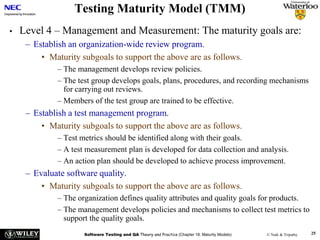 Software Testing and QA Theory and Practice (Chapter 18: Maturity Models) © Naik & Tripathy 25
Testing Maturity Model (TMM)
• Level 4 – Management and Measurement: The maturity goals are:
– Establish an organization-wide review program.
• Maturity subgoals to support the above are as follows.
– The management develops review policies.
– The test group develops goals, plans, procedures, and recording mechanisms
for carrying out reviews.
– Members of the test group are trained to be effective.
– Establish a test management program.
• Maturity subgoals to support the above are as follows.
– Test metrics should be identified along with their goals.
– A test measurement plan is developed for data collection and analysis.
– An action plan should be developed to achieve process improvement.
– Evaluate software quality.
• Maturity subgoals to support the above are as follows.
– The organization defines quality attributes and quality goals for products.
– The management develops policies and mechanisms to collect test metrics to
support the quality goals.
 