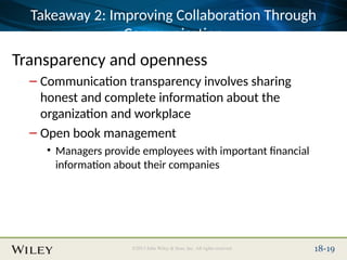 Place Slide Title Text Here
©2013 John Wiley & Sons, Inc. All rights reserved. 18-19
Takeaway 2: Improving Collaboration Through
Communication
Transparency and openness
– Communication transparency involves sharing
honest and complete information about the
organization and workplace
– Open book management
• Managers provide employees with important financial
information about their companies
 