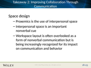 Place Slide Title Text Here
©2013 John Wiley & Sons, Inc. All rights reserved. 18-23
Takeaway 2: Improving Collaboration Through
Communication
Space design
– Proxemics is the use of interpersonal space
– Interpersonal space is an important
nonverbal cue
– Workspace layout is often overlooked as a
form of nonverbal communication but is
being increasingly recognized for its impact
on communication and behavior
 
