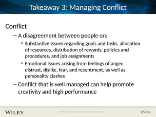 Place Slide Title Text Here
©2013 John Wiley & Sons, Inc. All rights reserved. 18-24
Takeaway 3: Managing Conflict
Conflict
– A disagreement between people on:
• Substantive issues regarding goals and tasks, allocation
of resources, distribution of rewards, policies and
procedures, and job assignments
• Emotional issues arising from feelings of anger,
distrust, dislike, fear, and resentment, as well as
personality clashes
– Conflict that is well managed can help promote
creativity and high performance
 
