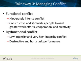 Place Slide Title Text Here
©2013 John Wiley & Sons, Inc. All rights reserved. 18-25
Takeaway 3: Managing Conflict
• Functional conflict
– Moderately intense conflict
– Constructive and stimulates people toward
greater work efforts, cooperation, and creativity
• Dysfunctional conflict
– Low-intensity and very high-intensity conflict
– Destructive and hurts task performance
 