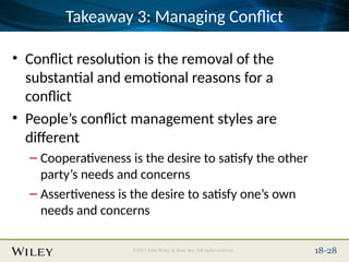 Place Slide Title Text Here
©2013 John Wiley & Sons, Inc. All rights reserved. 18-28
Takeaway 3: Managing Conflict
• Conflict resolution is the removal of the
substantial and emotional reasons for a
conflict
• People’s conflict management styles are
different
– Cooperativeness is the desire to satisfy the other
party’s needs and concerns
– Assertiveness is the desire to satisfy one’s own
needs and concerns
 