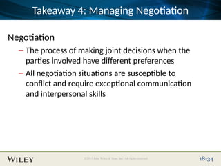Place Slide Title Text Here
©2013 John Wiley & Sons, Inc. All rights reserved. 18-34
Takeaway 4: Managing Negotiation
Negotiation
– The process of making joint decisions when the
parties involved have different preferences
– All negotiation situations are susceptible to
conflict and require exceptional communication
and interpersonal skills
 