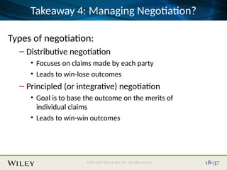 Place Slide Title Text Here
©2013 John Wiley & Sons, Inc. All rights reserved. 18-37
Takeaway 4: Managing Negotiation?
Types of negotiation:
– Distributive negotiation
• Focuses on claims made by each party
• Leads to win-lose outcomes
– Principled (or integrative) negotiation
• Goal is to base the outcome on the merits of
individual claims
• Leads to win-win outcomes
 