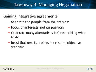 Place Slide Title Text Here
©2013 John Wiley & Sons, Inc. All rights reserved. 18-38
Takeaway 4: Managing Negotiation
Gaining integrative agreements:
– Separate the people from the problem
– Focus on interests, not on positions
– Generate many alternatives before deciding what
to do
– Insist that results are based on some objective
standard
 