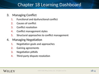 Place Slide Title Text Here
©2013 John Wiley & Sons, Inc. All rights reserved. 18-4
Chapter 18 Learning Dashboard
3. Managing Conflict
1. Functional and dysfunctional conflict
2. Causes of conflict
3. Conflict resolution
4. Conflict management styles
5. Structural approaches to conflict management
4. Managing Negotiation
1. Negotiation goals and approaches
2. Gaining agreements
3. Negotiation pitfalls
4. Third-party dispute resolution
 