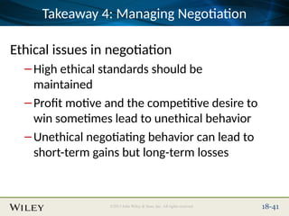 Place Slide Title Text Here
©2013 John Wiley & Sons, Inc. All rights reserved. 18-41
Takeaway 4: Managing Negotiation
Ethical issues in negotiation
–High ethical standards should be
maintained
–Profit motive and the competitive desire to
win sometimes lead to unethical behavior
–Unethical negotiating behavior can lead to
short-term gains but long-term losses
 