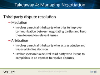 Place Slide Title Text Here
©2013 John Wiley & Sons, Inc. All rights reserved. 18-42
Takeaway 4: Managing Negotiation
Third-party dispute resolution
– Mediation
• Involves a neutral third party who tries to improve
communication between negotiating parties and keep
them focused on relevant issues
– Arbitration
• Involves a neutral third party who acts as a judge and
issues a binding decision
• Ombudsperson is a neutral third party who listens to
complaints in an attempt to resolve disputes
 