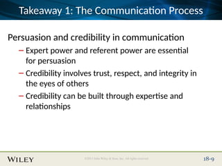Place Slide Title Text Here
©2013 John Wiley & Sons, Inc. All rights reserved. 18-9
Takeaway 1: The Communication Process
Persuasion and credibility in communication
– Expert power and referent power are essential
for persuasion
– Credibility involves trust, respect, and integrity in
the eyes of others
– Credibility can be built through expertise and
relationships
 