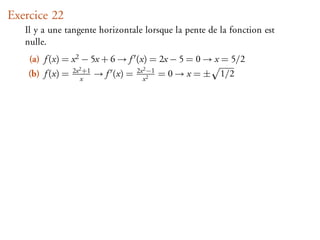Exercice 22
   Il y a une tangente horizontale lorsque la pente de la fonction est
   nulle.
    (a) f (x) = x 2 − 5x + 6 → f (x) = 2x − 5 = 0 → x = 5/2
                  2x 2 +1               2x 2 −1
    (b) f (x) =      x
                            → f (x) =     x2
                                                  =0→x=±   1/2
 
