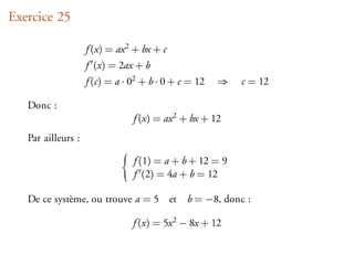 Exercice 25

                    f (x) = ax 2 + bx + c
                    f (x) = 2ax + b
                    f (c) = a · 02 + b · 0 + c = 12   ⇒   c = 12

   Donc :
                                f (x) = ax 2 + bx + 12
   Par ailleurs :

                                f (1) = a + b + 12 = 9
                                f (2) = 4a + b = 12

   De ce système, ou trouve a = 5 et          b = −8, donc :

                                f (x) = 5x 2 − 8x + 12
 