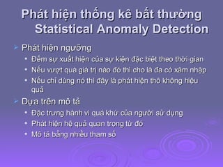 Phát hiện thống kê bất thường Statistical Anomaly Detection Phát hiện ngưỡng Đếm sự xuất hiện của sự kiện đặc biệt theo thời gian Nếu vượt quá giá trị nào đó thì cho là đa có xâm nhập Nếu chỉ dùng nó thì đây là phát hiện thô không hiệu quả Dựa trên mô tả Đặc trưng hành vi quá khứ của người sử dụng Phát hiện hệ quả quan trọng từ đó Mô tả bằng nhiều tham số 