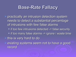 Base-Rate Fallacy practically an intrusion detection system needs to detect a substantial percentage of intrusions with few false alarms if too few intrusions detected -> false security if too many false alarms -> ignore / waste time this is very hard to do existing systems seem not to have a good record 