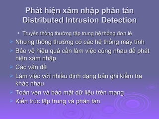 Phát hiện xâm nhập phân tán Distributed Intrusion Detection Truyền thống thường tập trung hệ thống đơn lẻ Nhưng thông thường có các hệ thống máy tính Bảo vệ hiệu quả cần làm việc cùng nhau để phát hiện xâm nhập Các vấn đề Làm việc với nhiều định dạng bản ghi kiểm tra khác nhau Toàn vẹn và bảo mật dữ liệu trên mạng Kiến trúc tập trung và phân tán   