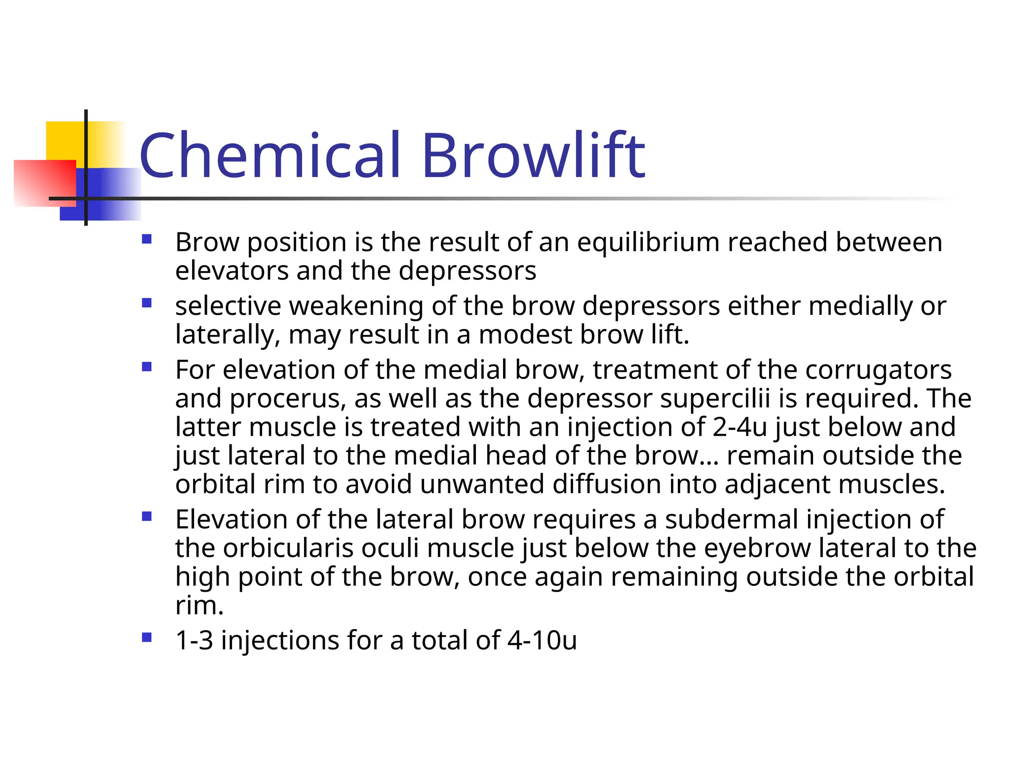 Chemical Browlift
 Brow position is the result of an equilibrium reached between
elevators and the depressors
 selective weakening of the brow depressors either medially or
laterally, may result in a modest brow lift.
 For elevation of the medial brow, treatment of the corrugators
and procerus, as well as the depressor supercilii is required. The
latter muscle is treated with an injection of 2-4u just below and
just lateral to the medial head of the brow… remain outside the
orbital rim to avoid unwanted diffusion into adjacent muscles.
 Elevation of the lateral brow requires a subdermal injection of
the orbicularis oculi muscle just below the eyebrow lateral to the
high point of the brow, once again remaining outside the orbital
rim.
 1-3 injections for a total of 4-10u
 