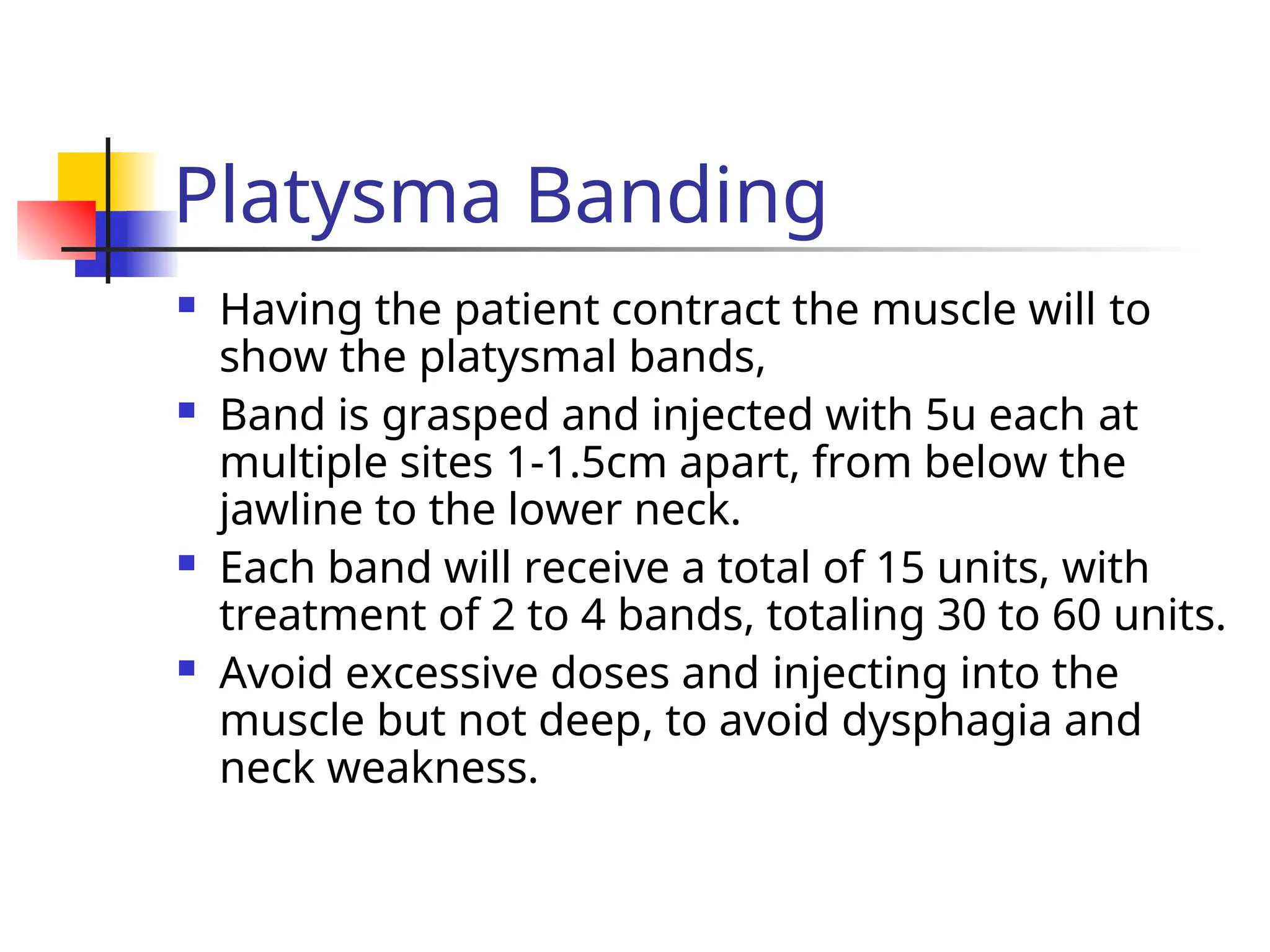 Platysma Banding
 Having the patient contract the muscle will to
show the platysmal bands,
 Band is grasped and injected with 5u each at
multiple sites 1-1.5cm apart, from below the
jawline to the lower neck.
 Each band will receive a total of 15 units, with
treatment of 2 to 4 bands, totaling 30 to 60 units.
 Avoid excessive doses and injecting into the
muscle but not deep, to avoid dysphagia and
neck weakness.
 