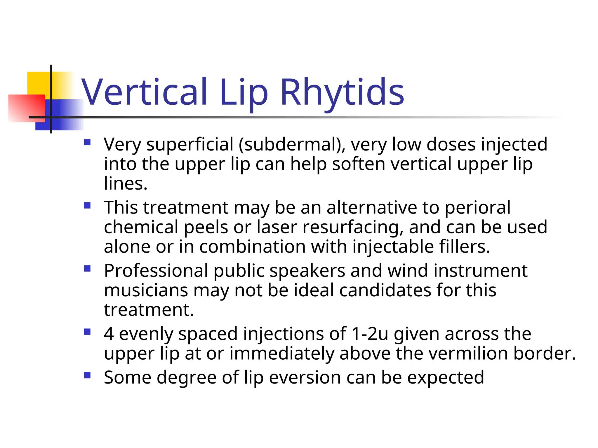 Vertical Lip Rhytids
 Very superficial (subdermal), very low doses injected
into the upper lip can help soften vertical upper lip
lines.
 This treatment may be an alternative to perioral
chemical peels or laser resurfacing, and can be used
alone or in combination with injectable fillers.
 Professional public speakers and wind instrument
musicians may not be ideal candidates for this
treatment.
 4 evenly spaced injections of 1-2u given across the
upper lip at or immediately above the vermilion border.
 Some degree of lip eversion can be expected
 