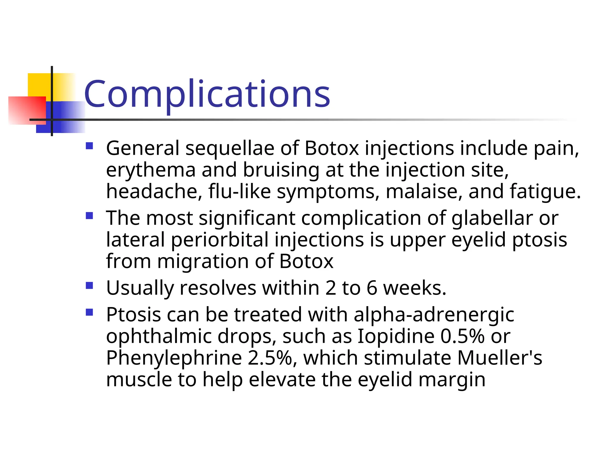 Complications
 General sequellae of Botox injections include pain,
erythema and bruising at the injection site,
headache, flu-like symptoms, malaise, and fatigue.
 The most significant complication of glabellar or
lateral periorbital injections is upper eyelid ptosis
from migration of Botox
 Usually resolves within 2 to 6 weeks.
 Ptosis can be treated with alpha-adrenergic
ophthalmic drops, such as Iopidine 0.5% or
Phenylephrine 2.5%, which stimulate Mueller's
muscle to help elevate the eyelid margin
 