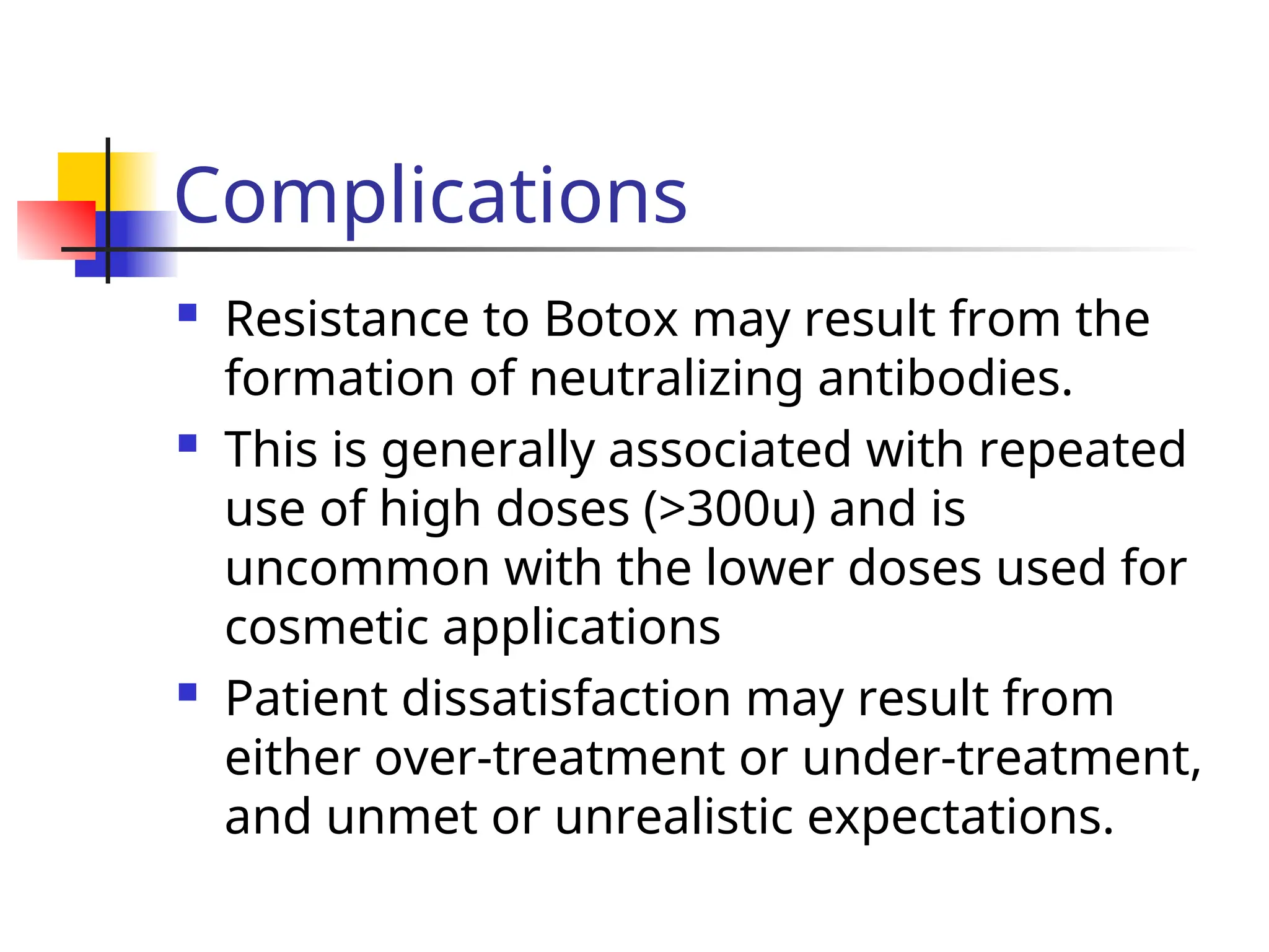 Complications
 Resistance to Botox may result from the
formation of neutralizing antibodies.
 This is generally associated with repeated
use of high doses (>300u) and is
uncommon with the lower doses used for
cosmetic applications
 Patient dissatisfaction may result from
either over-treatment or under-treatment,
and unmet or unrealistic expectations.
 
