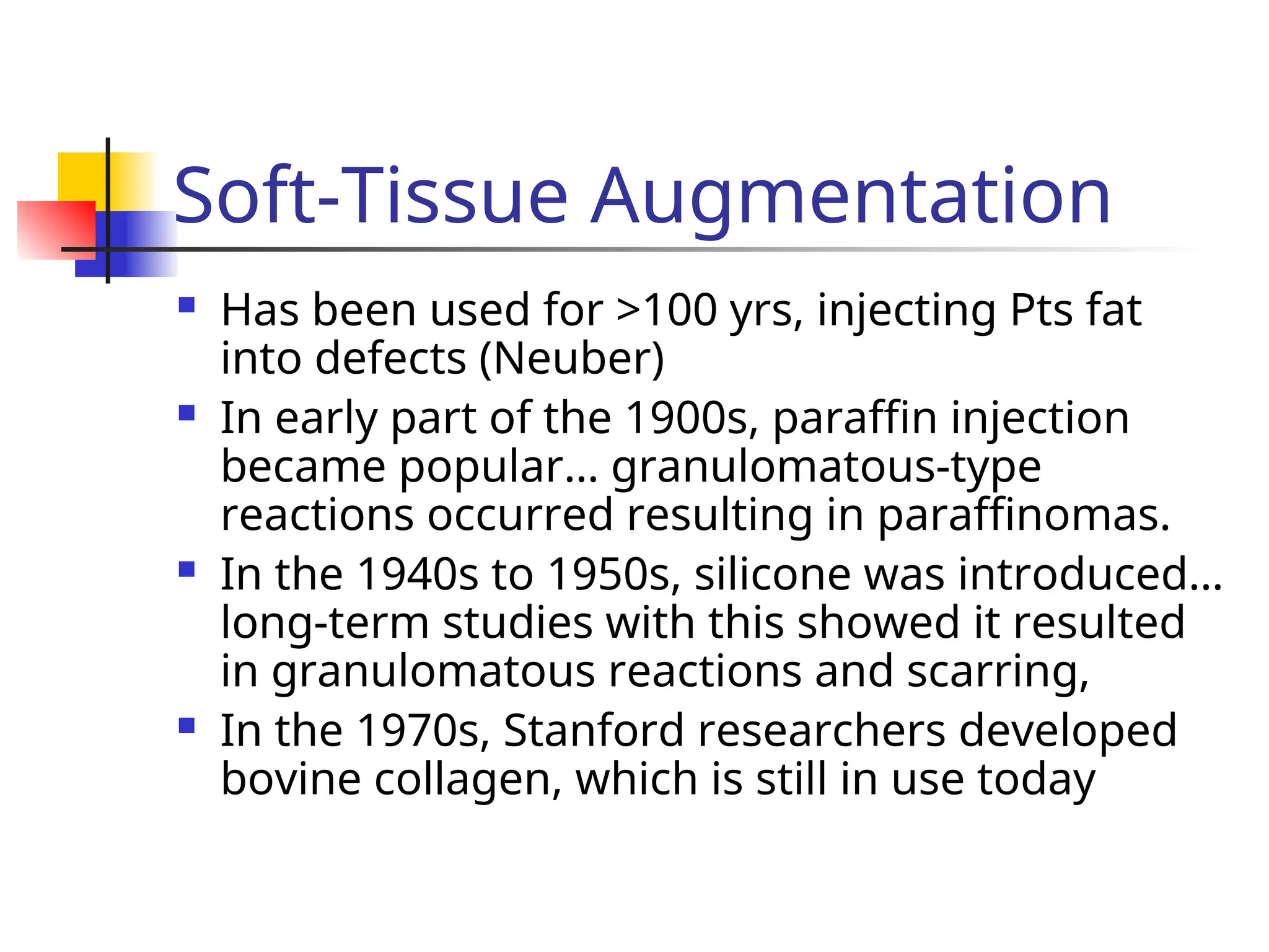 Soft-Tissue Augmentation
 Has been used for >100 yrs, injecting Pts fat
into defects (Neuber)
 In early part of the 1900s, paraffin injection
became popular… granulomatous-type
reactions occurred resulting in paraffinomas.
 In the 1940s to 1950s, silicone was introduced…
long-term studies with this showed it resulted
in granulomatous reactions and scarring,
 In the 1970s, Stanford researchers developed
bovine collagen, which is still in use today
 