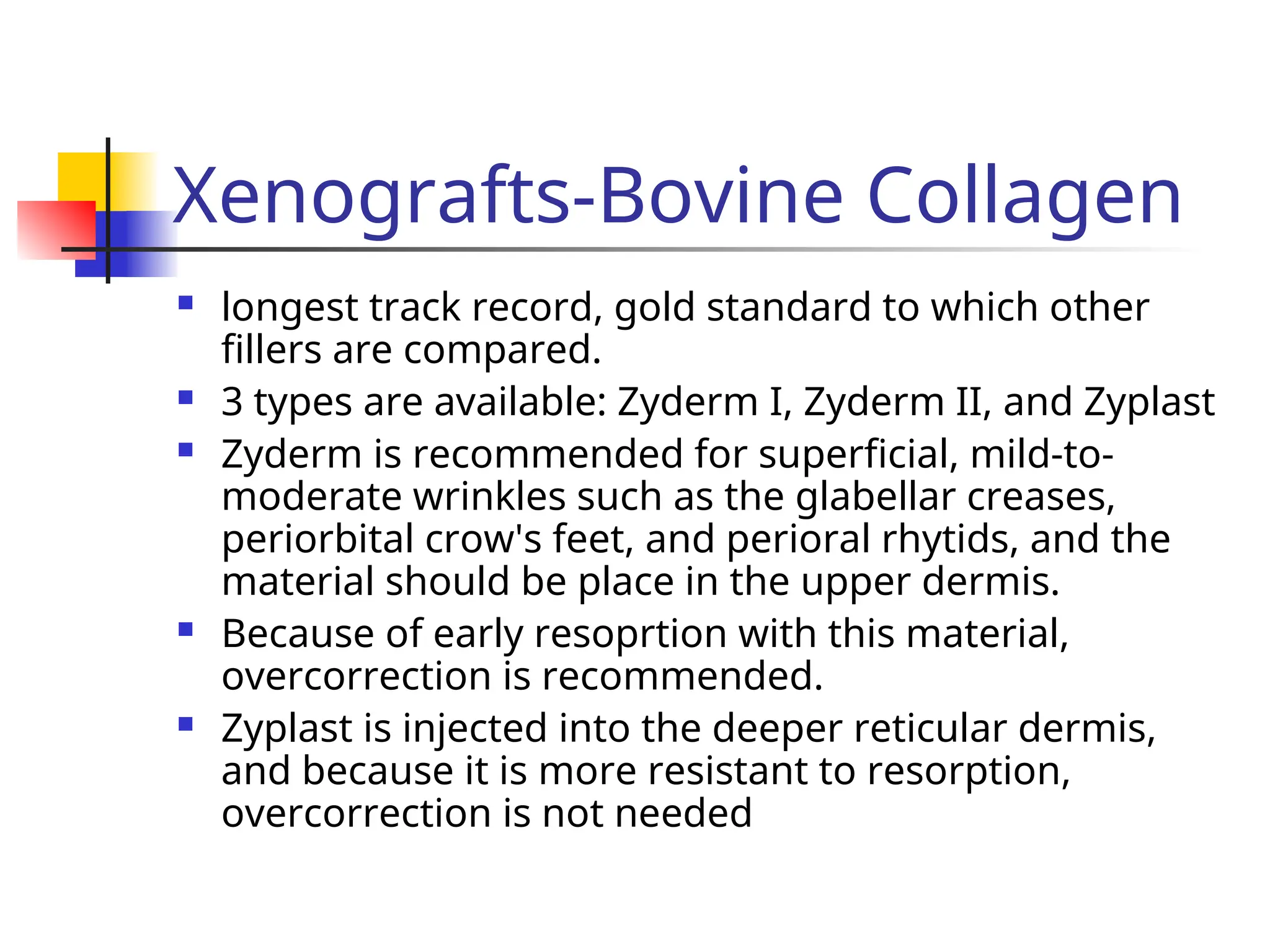 Xenografts-Bovine Collagen
 longest track record, gold standard to which other
fillers are compared.
 3 types are available: Zyderm I, Zyderm II, and Zyplast
 Zyderm is recommended for superficial, mild-to-
moderate wrinkles such as the glabellar creases,
periorbital crow's feet, and perioral rhytids, and the
material should be place in the upper dermis.
 Because of early resoprtion with this material,
overcorrection is recommended.
 Zyplast is injected into the deeper reticular dermis,
and because it is more resistant to resorption,
overcorrection is not needed
 