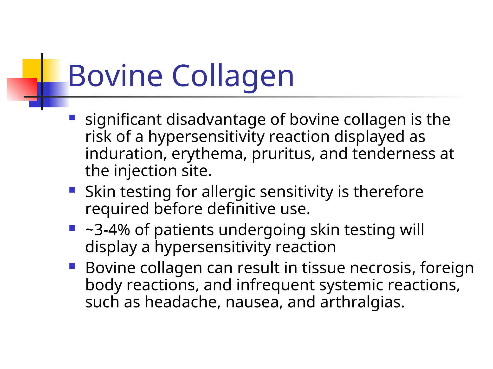 Bovine Collagen
 significant disadvantage of bovine collagen is the
risk of a hypersensitivity reaction displayed as
induration, erythema, pruritus, and tenderness at
the injection site.
 Skin testing for allergic sensitivity is therefore
required before definitive use.
 ~3-4% of patients undergoing skin testing will
display a hypersensitivity reaction
 Bovine collagen can result in tissue necrosis, foreign
body reactions, and infrequent systemic reactions,
such as headache, nausea, and arthralgias.
 