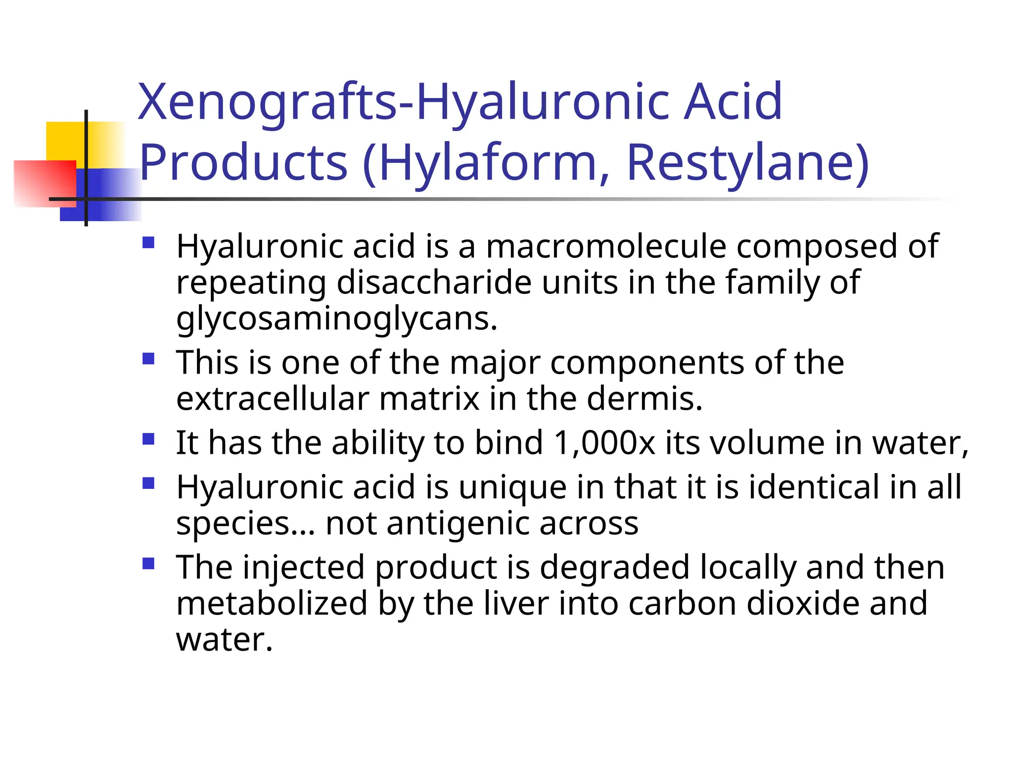 Xenografts-Hyaluronic Acid
Products (Hylaform, Restylane)
 Hyaluronic acid is a macromolecule composed of
repeating disaccharide units in the family of
glycosaminoglycans.
 This is one of the major components of the
extracellular matrix in the dermis.
 It has the ability to bind 1,000x its volume in water,
 Hyaluronic acid is unique in that it is identical in all
species… not antigenic across
 The injected product is degraded locally and then
metabolized by the liver into carbon dioxide and
water.
 
