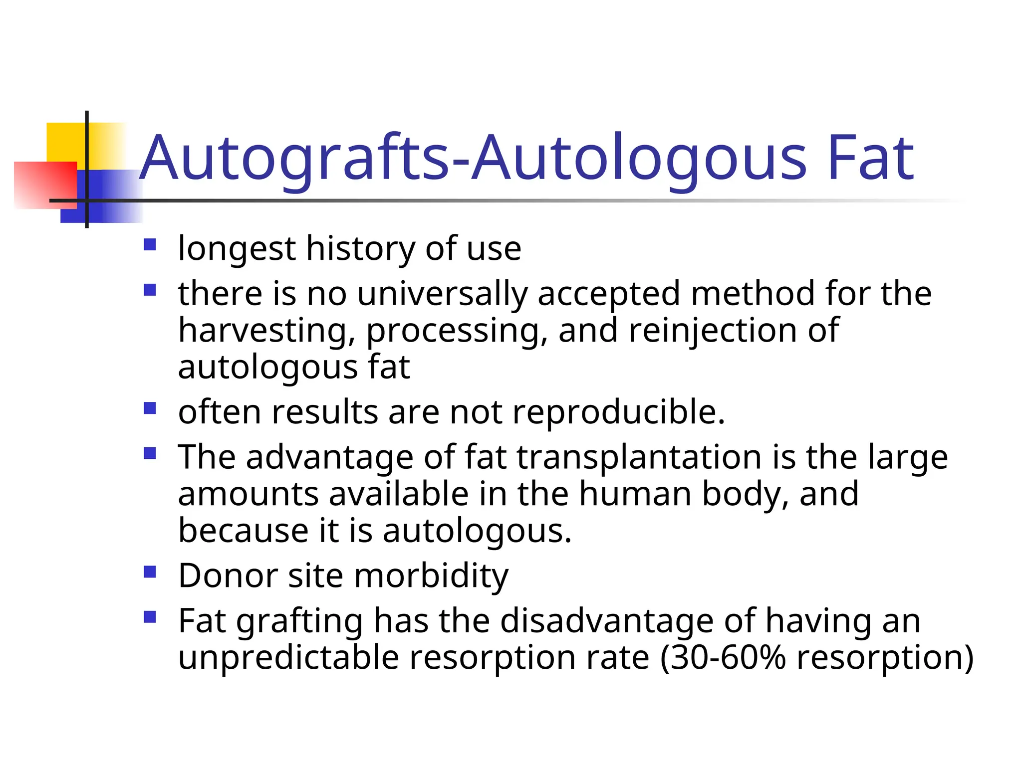 Autografts-Autologous Fat
 longest history of use
 there is no universally accepted method for the
harvesting, processing, and reinjection of
autologous fat
 often results are not reproducible.
 The advantage of fat transplantation is the large
amounts available in the human body, and
because it is autologous.
 Donor site morbidity
 Fat grafting has the disadvantage of having an
unpredictable resorption rate (30-60% resorption)
 