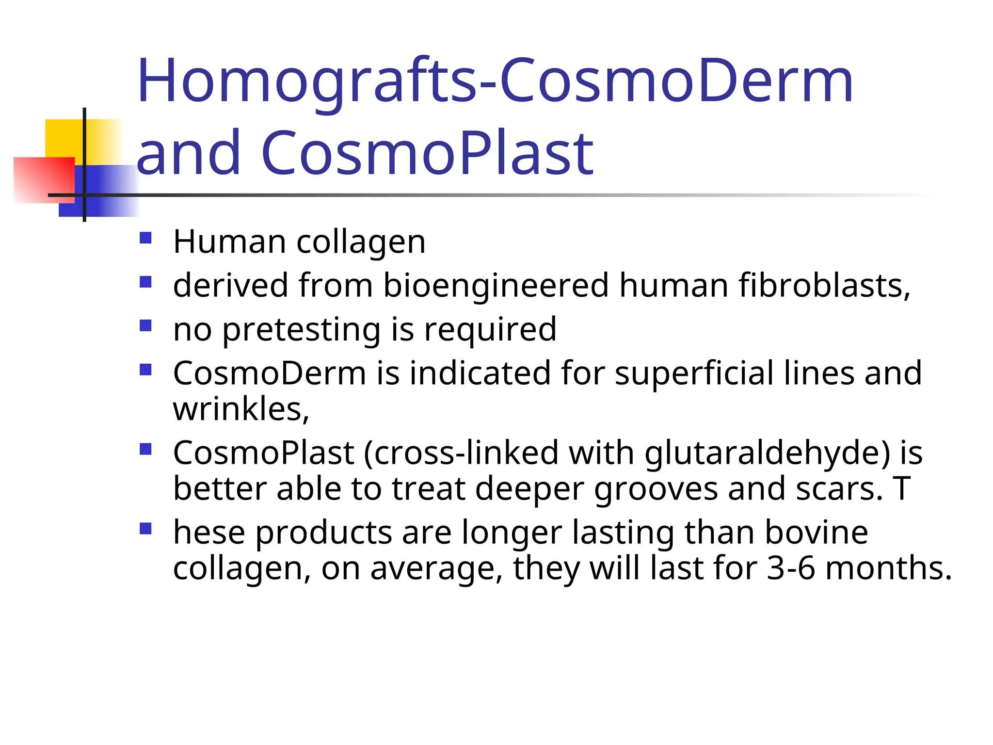 Homografts-CosmoDerm
and CosmoPlast
 Human collagen
 derived from bioengineered human fibroblasts,
 no pretesting is required
 CosmoDerm is indicated for superficial lines and
wrinkles,
 CosmoPlast (cross-linked with glutaraldehyde) is
better able to treat deeper grooves and scars. T
 hese products are longer lasting than bovine
collagen, on average, they will last for 3-6 months.
 