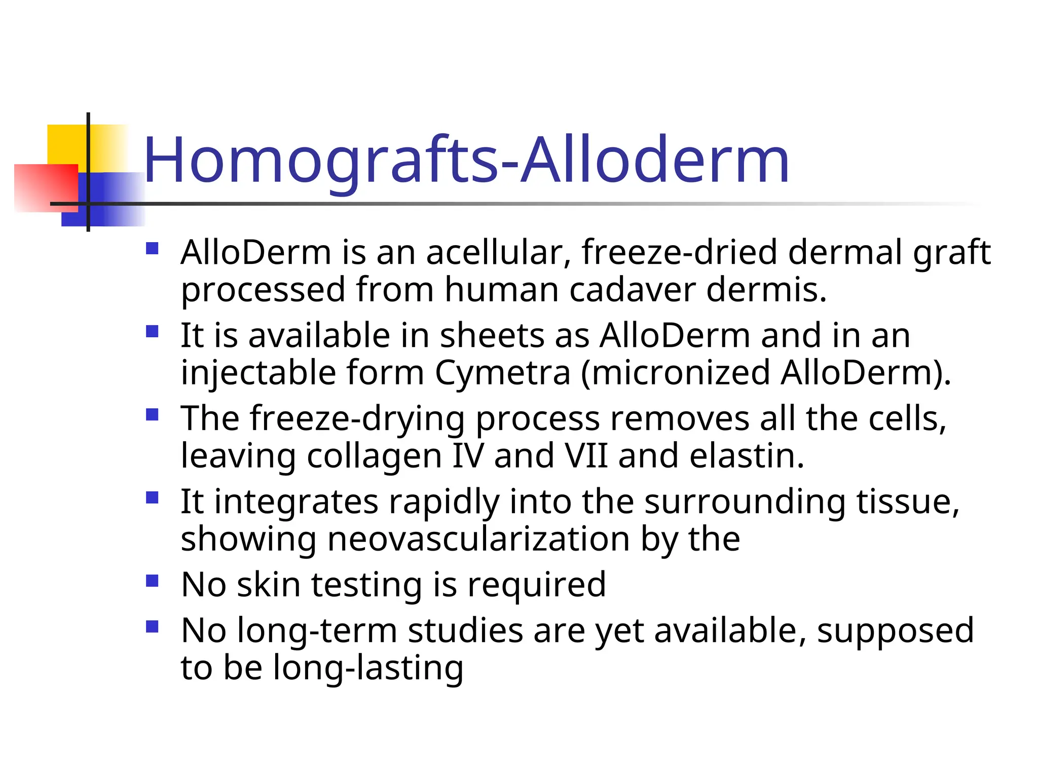 Homografts-Alloderm
 AlloDerm is an acellular, freeze-dried dermal graft
processed from human cadaver dermis.
 It is available in sheets as AlloDerm and in an
injectable form Cymetra (micronized AlloDerm).
 The freeze-drying process removes all the cells,
leaving collagen IV and VII and elastin.
 It integrates rapidly into the surrounding tissue,
showing neovascularization by the
 No skin testing is required
 No long-term studies are yet available, supposed
to be long-lasting
 