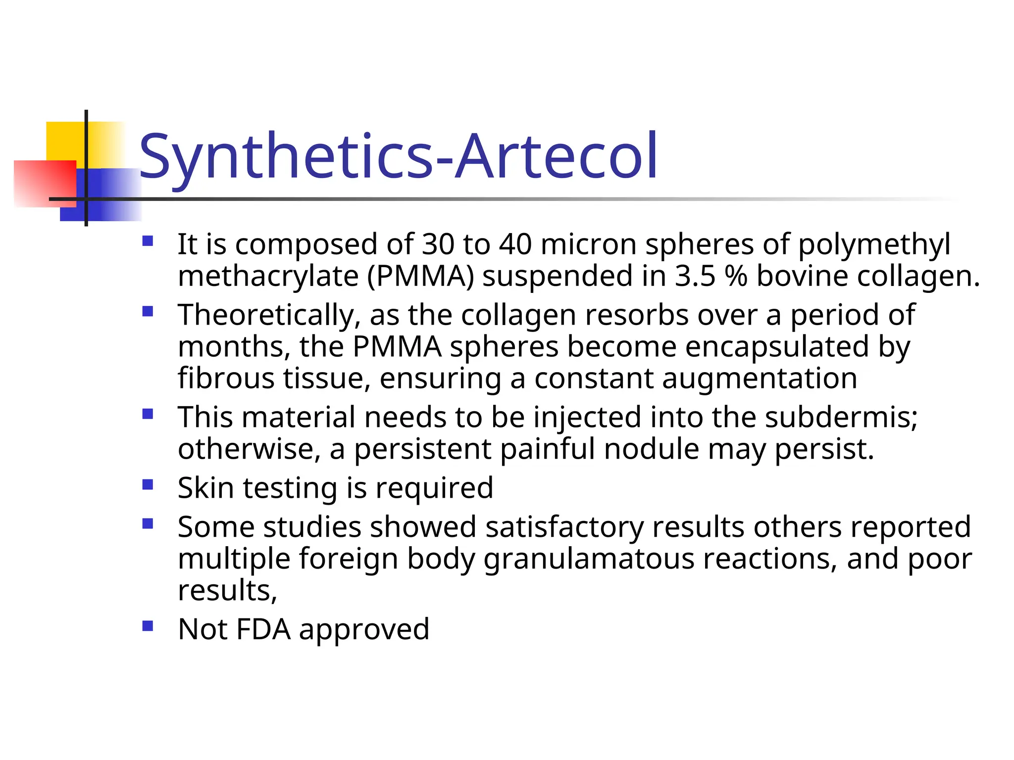 Synthetics-Artecol
 It is composed of 30 to 40 micron spheres of polymethyl
methacrylate (PMMA) suspended in 3.5 % bovine collagen.
 Theoretically, as the collagen resorbs over a period of
months, the PMMA spheres become encapsulated by
fibrous tissue, ensuring a constant augmentation
 This material needs to be injected into the subdermis;
otherwise, a persistent painful nodule may persist.
 Skin testing is required
 Some studies showed satisfactory results others reported
multiple foreign body granulamatous reactions, and poor
results,
 Not FDA approved
 