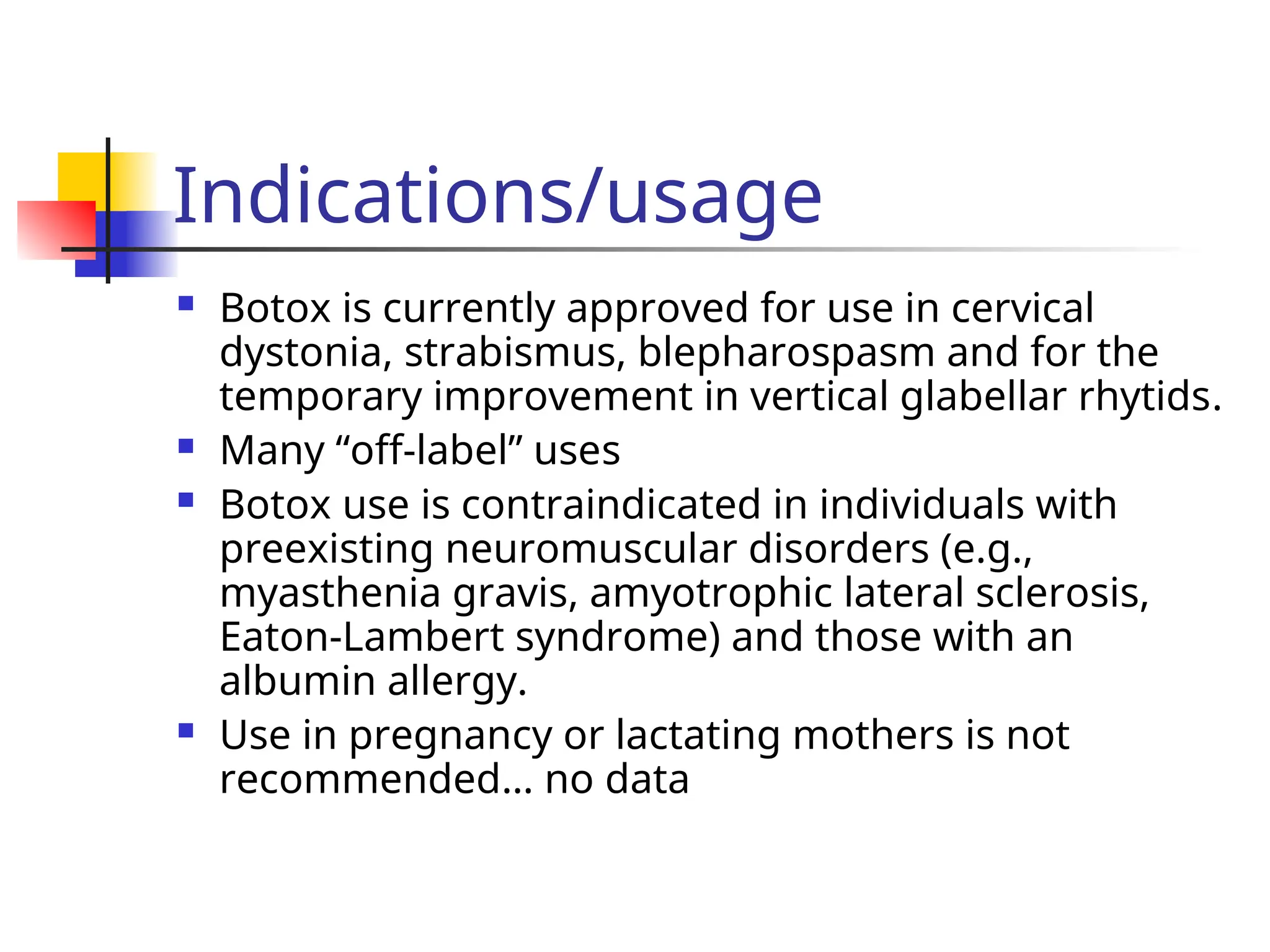 Indications/usage
 Botox is currently approved for use in cervical
dystonia, strabismus, blepharospasm and for the
temporary improvement in vertical glabellar rhytids.
 Many “off-label” uses
 Botox use is contraindicated in individuals with
preexisting neuromuscular disorders (e.g.,
myasthenia gravis, amyotrophic lateral sclerosis,
Eaton-Lambert syndrome) and those with an
albumin allergy.
 Use in pregnancy or lactating mothers is not
recommended… no data
 