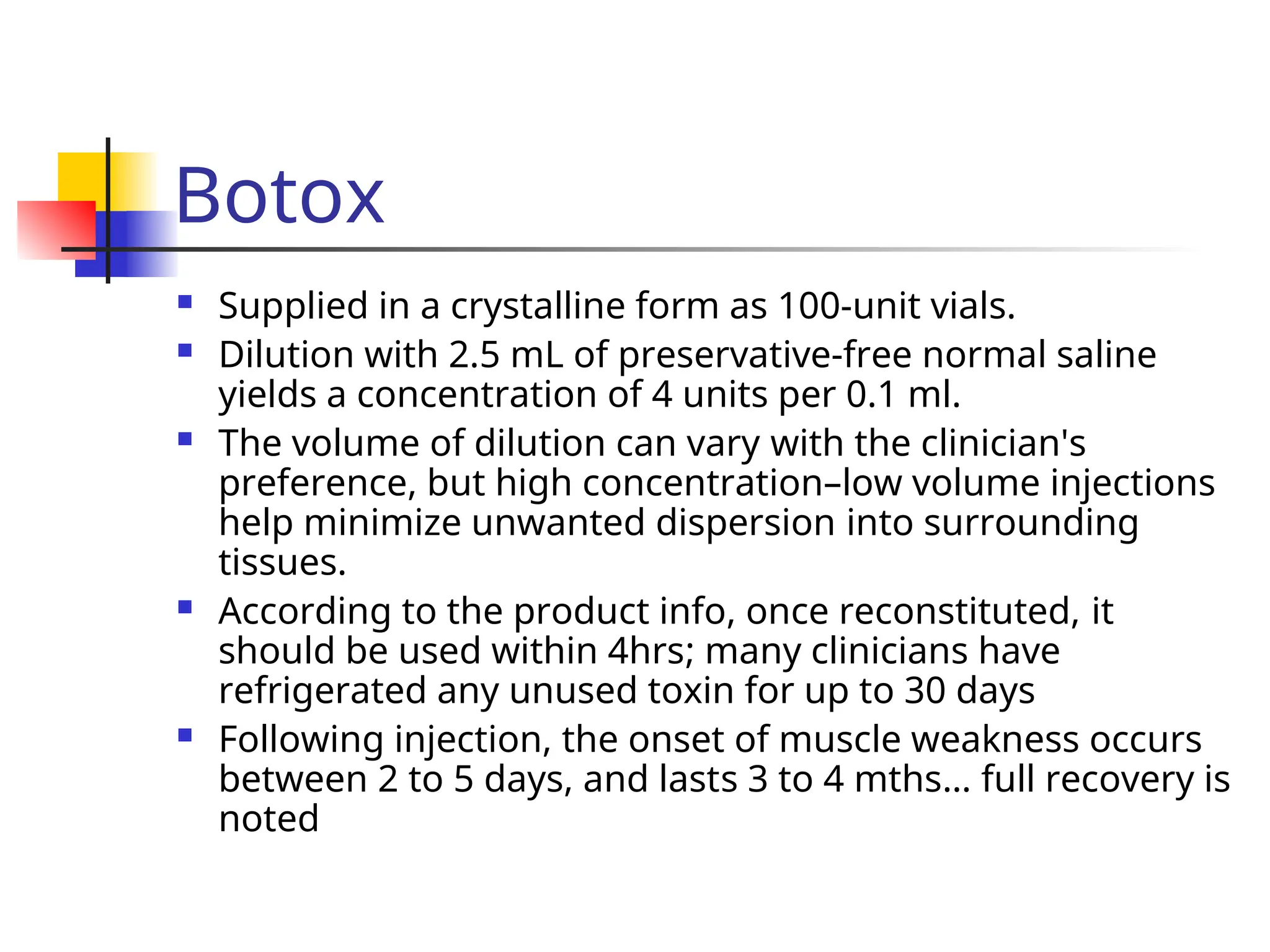 Botox
 Supplied in a crystalline form as 100-unit vials.
 Dilution with 2.5 mL of preservative-free normal saline
yields a concentration of 4 units per 0.1 ml.
 The volume of dilution can vary with the clinician's
preference, but high concentration–low volume injections
help minimize unwanted dispersion into surrounding
tissues.
 According to the product info, once reconstituted, it
should be used within 4hrs; many clinicians have
refrigerated any unused toxin for up to 30 days
 Following injection, the onset of muscle weakness occurs
between 2 to 5 days, and lasts 3 to 4 mths… full recovery is
noted
 