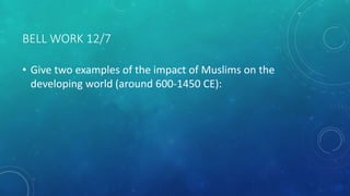 BELL WORK 12/7
• Give two examples of the impact of Muslims on the
developing world (around 600-1450 CE):
 