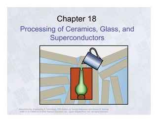 Chapter 18 
Processing of Ceramics, Glass, and 
Superconductors 
Manufacturing, Engineering & Technology, Fifth Edition, by Serope Kalpakjian and Steven R. Schmid. 
ISBN 0-13-148965-8. © 2006 Pearson Education, Inc., Upper Saddle River, NJ. All rights reserved. 
 