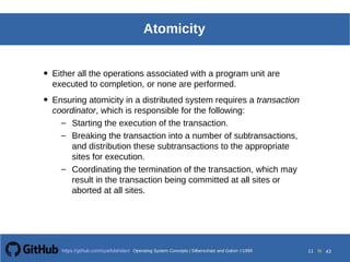 Operating System Concepts Silberschatz and Galvin199918.11
Operating System Concepts Silberschatz and Galvin19995.11Operating System Concepts Silberschatz and Galvin 19994.11
11 toOperating System Concepts | Silberschatz and Galvin 1999https://github.com/syaifulahdan/ 43
Atomicity
• Either all the operations associated with a program unit are
executed to completion, or none are performed.
• Ensuring atomicity in a distributed system requires a transaction
coordinator, which is responsible for the following:
– Starting the execution of the transaction.
– Breaking the transaction into a number of subtransactions,
and distribution these subtransactions to the appropriate
sites for execution.
– Coordinating the termination of the transaction, which may
result in the transaction being committed at all sites or
aborted at all sites.
 