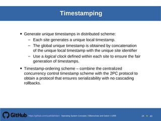 Operating System Concepts Silberschatz and Galvin199918.24
Operating System Concepts Silberschatz and Galvin19995.24Operating System Concepts Silberschatz and Galvin 19994.24
24 toOperating System Concepts | Silberschatz and Galvin 1999https://github.com/syaifulahdan/ 43
Timestamping
• Generate unique timestamps in distributed scheme:
– Each site generates a unique local timestamp.
– The global unique timestamp is obtained by concatenation
of the unique local timestamp with the unique site identifier
– Use a logical clock defined within each site to ensure the fair
generation of timestamps.
• Timestamp-ordering scheme – combine the centralized
concurrency control timestamp scheme with the 2PC protocol to
obtain a protocol that ensures serializability with no cascading
rollbacks.
 