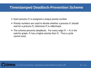 Operating System Concepts Silberschatz and Galvin199918.26
Operating System Concepts Silberschatz and Galvin19995.26Operating System Concepts Silberschatz and Galvin 19994.26
26 toOperating System Concepts | Silberschatz and Galvin 1999https://github.com/syaifulahdan/ 43
Timestamped Deadlock-Prevention Scheme
• Each process Pi is assigned a unique priority number
• Priority numbers are used to decide whether a process Pi should
wait for a process Pj; otherwise Pi is rolled back.
• The scheme prevents deadlocks. For every edge Pi  Pj in the
wait-for graph, Pi has a higher priority than Pj. Thus a cycle
cannot exist.
 