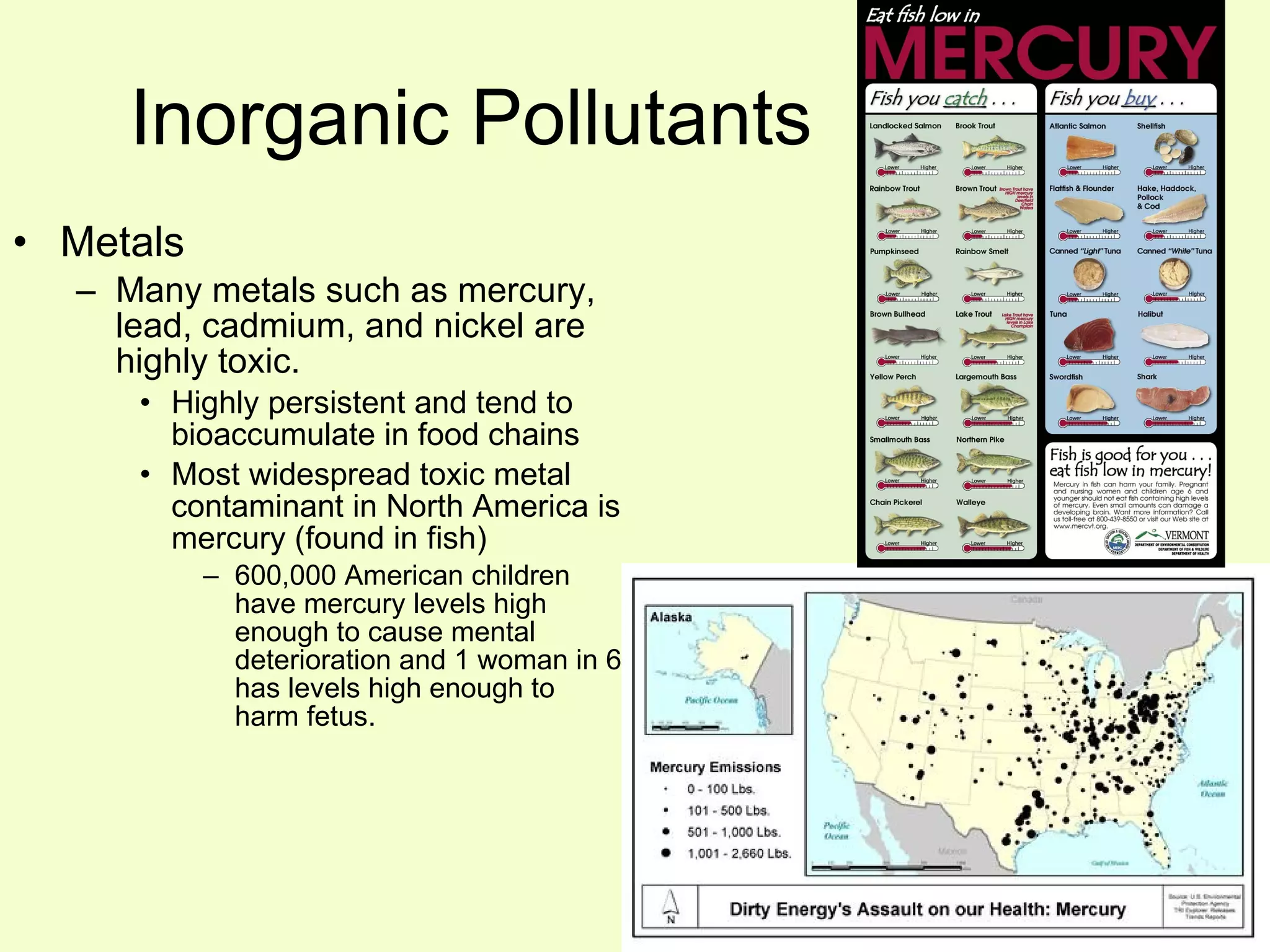 Inorganic Pollutants Metals   Many metals such as mercury, lead, cadmium, and nickel are highly toxic. Highly persistent and tend to bioaccumulate in food chains  Most widespread toxic metal contaminant in North America is mercury (found in fish) 600,000 American children have mercury levels high enough to cause mental deterioration and 1 woman in 6 has levels high enough to harm fetus. 