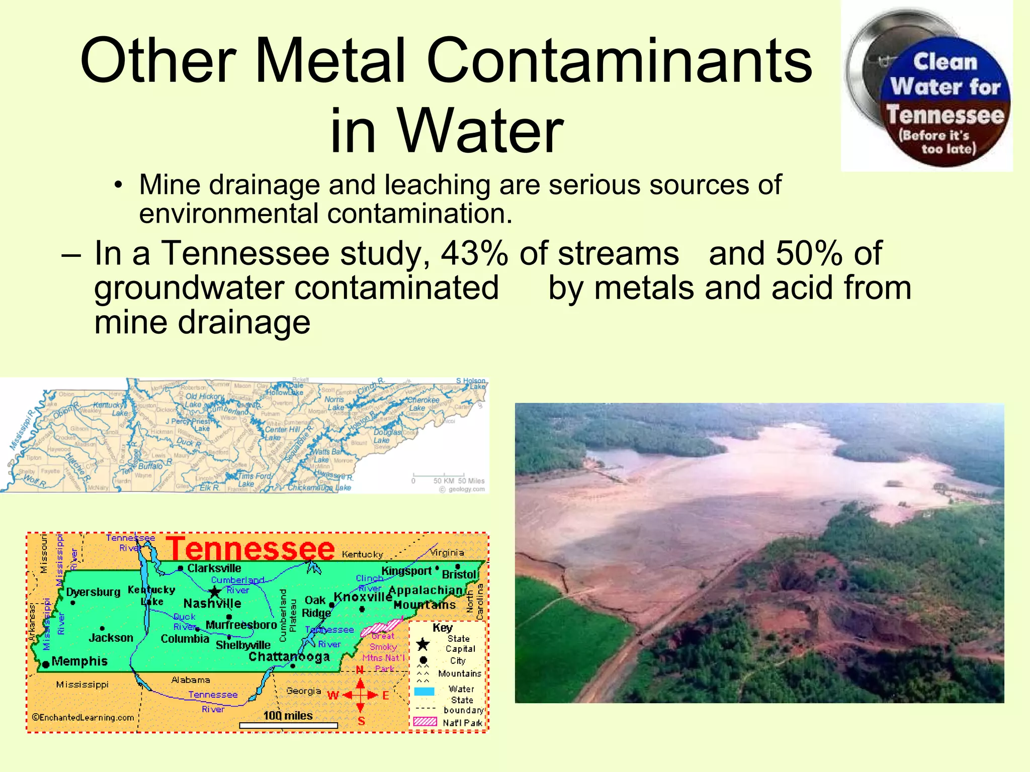 Mine drainage and leaching are serious sources of environmental contamination. In a Tennessee study, 43% of streams  and 50% of groundwater contaminated  by metals and acid from mine drainage Other Metal Contaminants in Water 