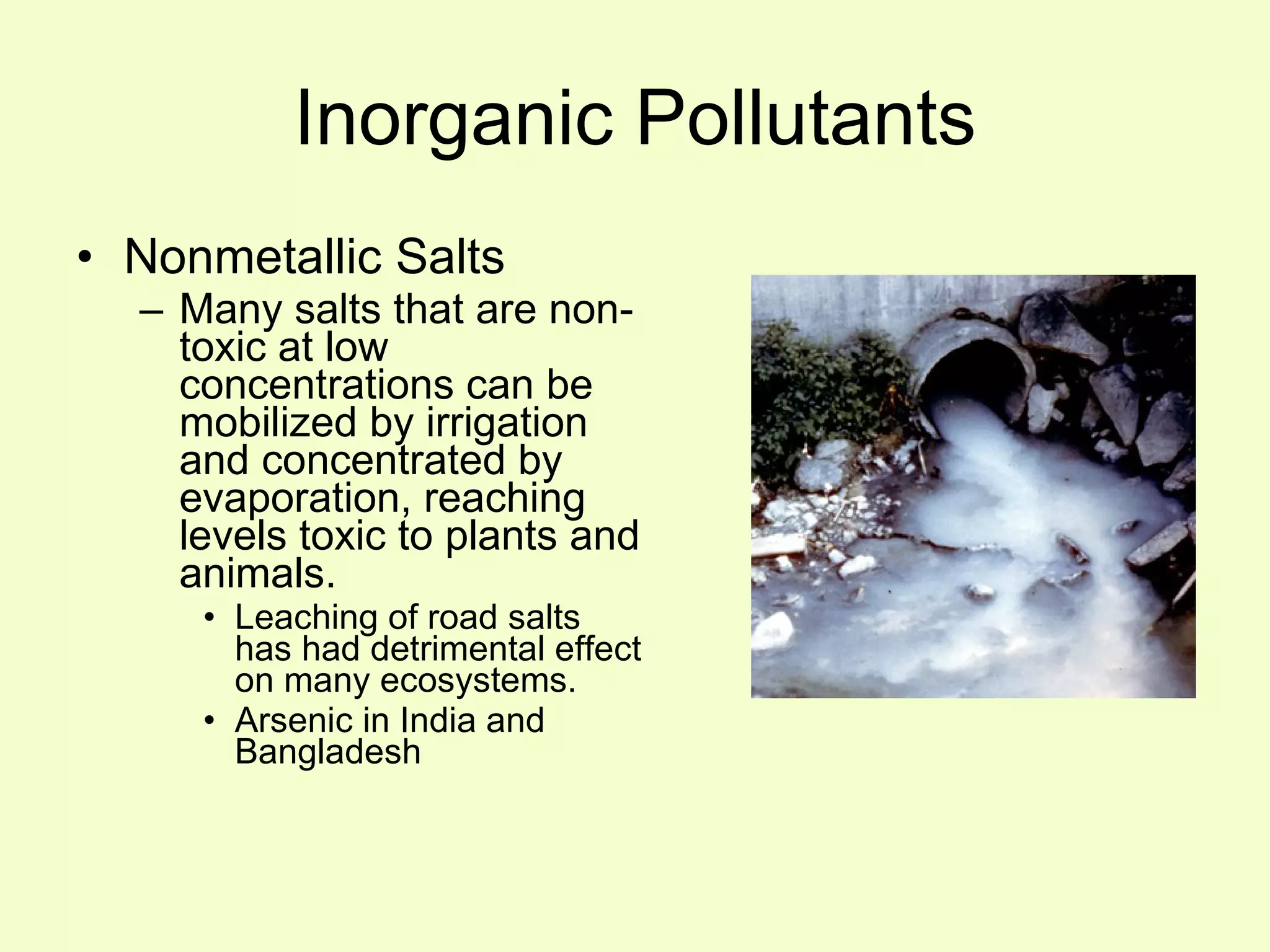 Inorganic Pollutants Nonmetallic Salts Many salts that are non-toxic at low concentrations can be mobilized by irrigation and concentrated by evaporation, reaching levels toxic to plants and animals. Leaching of road salts has had detrimental effect on many ecosystems. Arsenic in India and Bangladesh 