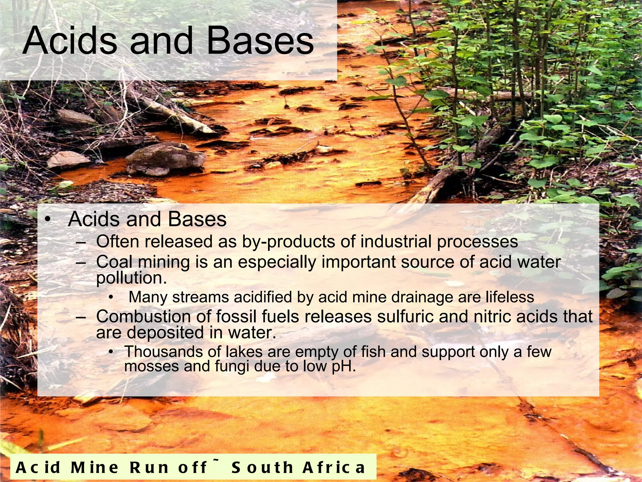 Acids and Bases Acids and Bases Often released as by-products of industrial processes Coal mining is an especially important source of acid water pollution. Many streams acidified by acid mine drainage are lifeless Combustion of fossil fuels releases sulfuric and nitric acids that are deposited in water. Thousands of lakes are empty of fish and support only a few mosses and fungi due to low pH. Acid Mine Run off ~ South Africa 