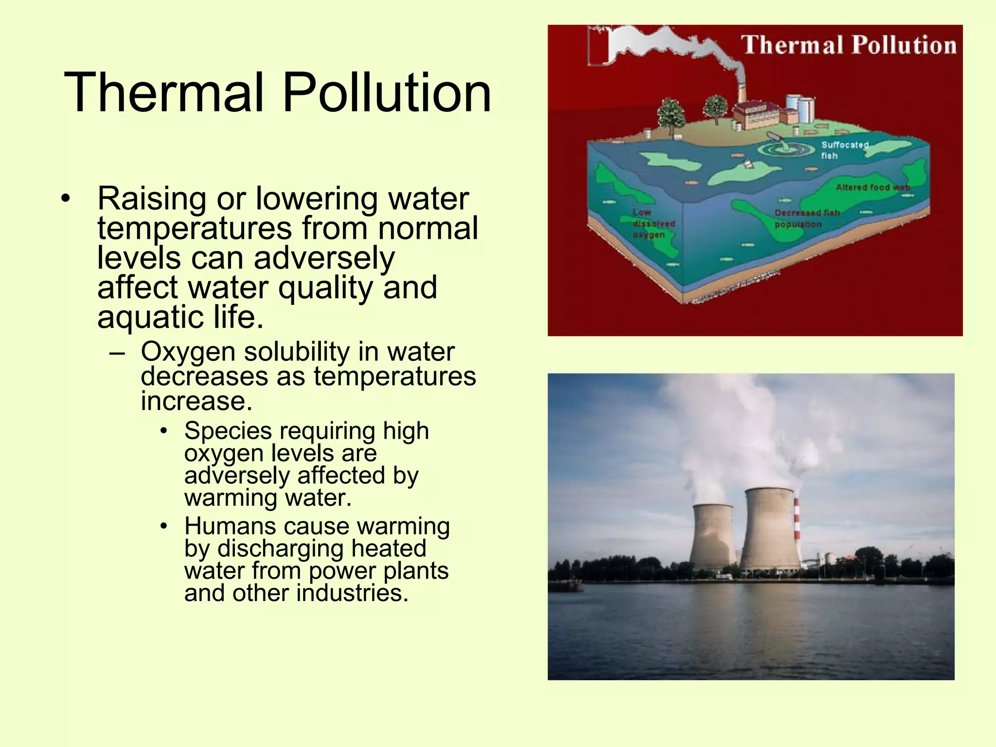 Thermal Pollution Raising or lowering water temperatures from normal levels can adversely affect water quality and aquatic life. Oxygen solubility in water decreases as temperatures increase. Species requiring high oxygen levels are adversely affected by warming water. Humans cause warming by discharging heated water from power plants and other industries. 